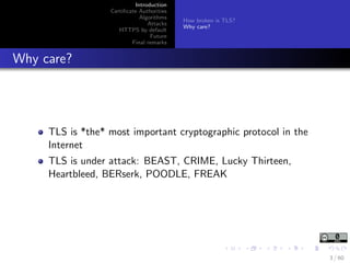 Introduction
Certiﬁcate Authorities
Algorithms
Attacks
HTTPS by default
Future
Final remarks
How broken is TLS?
Why care?
Why care?
TLS is *the* most important cryptographic protocol in the
Internet
TLS is under attack: BEAST, CRIME, Lucky Thirteen,
Heartbleed, BERserk, POODLE, FREAK
3 / 60
 