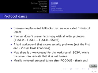 Introduction
Certiﬁcate Authorities
Algorithms
Attacks
HTTPS by default
Future
Final remarks
POODLE
BERserk
Others
Other browsers
Implementations
Protocol dance
Browsers implemented fallbacks that are now called ”Protocol
Dance”
If server doesn’t answer let’s retry with all older protocols
(TLS1.2 - TLS1.1 - TLS1.0 - SSLv3)
A bad workaround that causes security problems (not the ﬁrst
one - Virtual Host Confusion)
Now there is a workaround for the workaround: SCSV, where
the server can indicate that it is not broken
Mozilla removed protocol dance after POODLE - thank you!
36 / 60
 