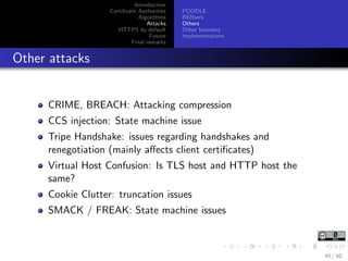 Introduction
Certiﬁcate Authorities
Algorithms
Attacks
HTTPS by default
Future
Final remarks
POODLE
BERserk
Others
Other browsers
Implementations
Other attacks
CRIME, BREACH: Attacking compression
CCS injection: State machine issue
Tripe Handshake: issues regarding handshakes and
renegotiation (mainly aﬀects client certiﬁcates)
Virtual Host Confusion: Is TLS host and HTTP host the
same?
Cookie Clutter: truncation issues
SMACK / FREAK: State machine issues
40 / 60
 