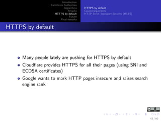 Introduction
Certiﬁcate Authorities
Algorithms
Attacks
HTTPS by default
Future
Final remarks
HTTPS by default
Counterarguments
HTTP Strict Transport Security (HSTS)
HTTPS by default
Many people lately are pushing for HTTPS by default
Cloudﬂare provides HTTPS for all their pages (using SNI and
ECDSA certiﬁcates)
Google wants to mark HTTP pages insecure and raises search
engine rank
43 / 60
 