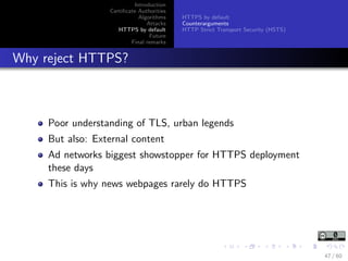 Introduction
Certiﬁcate Authorities
Algorithms
Attacks
HTTPS by default
Future
Final remarks
HTTPS by default
Counterarguments
HTTP Strict Transport Security (HSTS)
Why reject HTTPS?
Poor understanding of TLS, urban legends
But also: External content
Ad networks biggest showstopper for HTTPS deployment
these days
This is why news webpages rarely do HTTPS
47 / 60
 