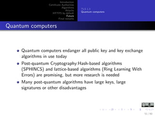 Introduction
Certiﬁcate Authorities
Algorithms
Attacks
HTTPS by default
Future
Final remarks
TLS 1.3
Quantum computers
Quantum computers
Quantum computers endanger all public key and key exchange
algorithms in use today
Post-quantum Cryptography:Hash-based algorithms
(SPHINCS) and lattice-based algorithms (Ring Learning With
Errors) are promising, but more research is needed
Many post-quantum algorithms have large keys, large
signatures or other disadvantages
51 / 60
 