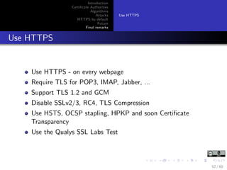 Introduction
Certiﬁcate Authorities
Algorithms
Attacks
HTTPS by default
Future
Final remarks
Use HTTPS
Use HTTPS
Use HTTPS - on every webpage
Require TLS for POP3, IMAP, Jabber, ...
Support TLS 1.2 and GCM
Disable SSLv2/3, RC4, TLS Compression
Use HSTS, OCSP stapling, HPKP and soon Certiﬁcate
Transparency
Use the Qualys SSL Labs Test
52 / 60
 