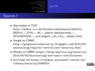Introduction
Certiﬁcate Authorities
Algorithms
Attacks
HTTPS by default
Future
Final remarks
Use HTTPS
Sources I
How broken is TLS?
http://media.ccc.de/browse/conferences/eh2014/
EH2014_-_5744_-_de_-_shack-seminarraum_-_
201404201530_-_wie_kaputt_ist_tls_-_hanno.html
Google on CNNIC
http://googleonlinesecurity.blogspot.com/2015/03/
maintaining-digital-certificate-security.html
Mozilla on CNNIC https://blog.mozilla.org/security/
2015/04/02/distrusting-new-cnnic-certificates/
live.ﬁ bad cert https://technet.microsoft.com/en-us/
library/security/3046310
53 / 60
 