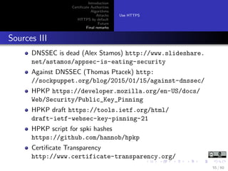 Introduction
Certiﬁcate Authorities
Algorithms
Attacks
HTTPS by default
Future
Final remarks
Use HTTPS
Sources III
DNSSEC is dead (Alex Stamos) http://www.slideshare.
net/astamos/appsec-is-eating-security
Against DNSSEC (Thomas Ptacek) http:
//sockpuppet.org/blog/2015/01/15/against-dnssec/
HPKP https://developer.mozilla.org/en-US/docs/
Web/Security/Public_Key_Pinning
HPKP draft https://tools.ietf.org/html/
draft-ietf-websec-key-pinning-21
HPKP script for spki hashes
https://github.com/hannob/hpkp
Certiﬁcate Transparency
http://www.certificate-transparency.org/
55 / 60
 