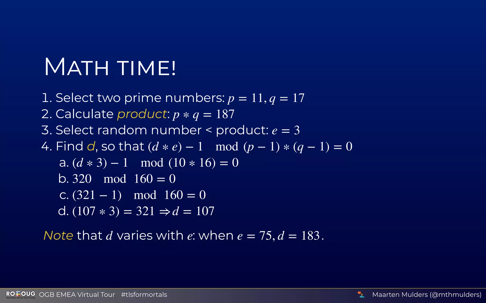 M
. Select two prime numbers:
. Calculate product:
. Select random number < product:
. Find d, so that
a.
b.
c.
d.
Note that varies with : when .
p = 11, q = 17
p ∗ q = 187
e = 3
(d ∗ e) − 1 mod (p − 1) ∗ (q − 1) = 0
(d ∗ 3) − 1 mod (10 ∗ 16) = 0
320 mod 160 = 0
(321 − 1) mod 160 = 0
(107 ∗ 3) = 321 ⇒ d = 107
d e e = 75, d = 183
Maarten Mulders (@mthmulders)  OGB EMEA Virtual Tour #tlsformortals
 