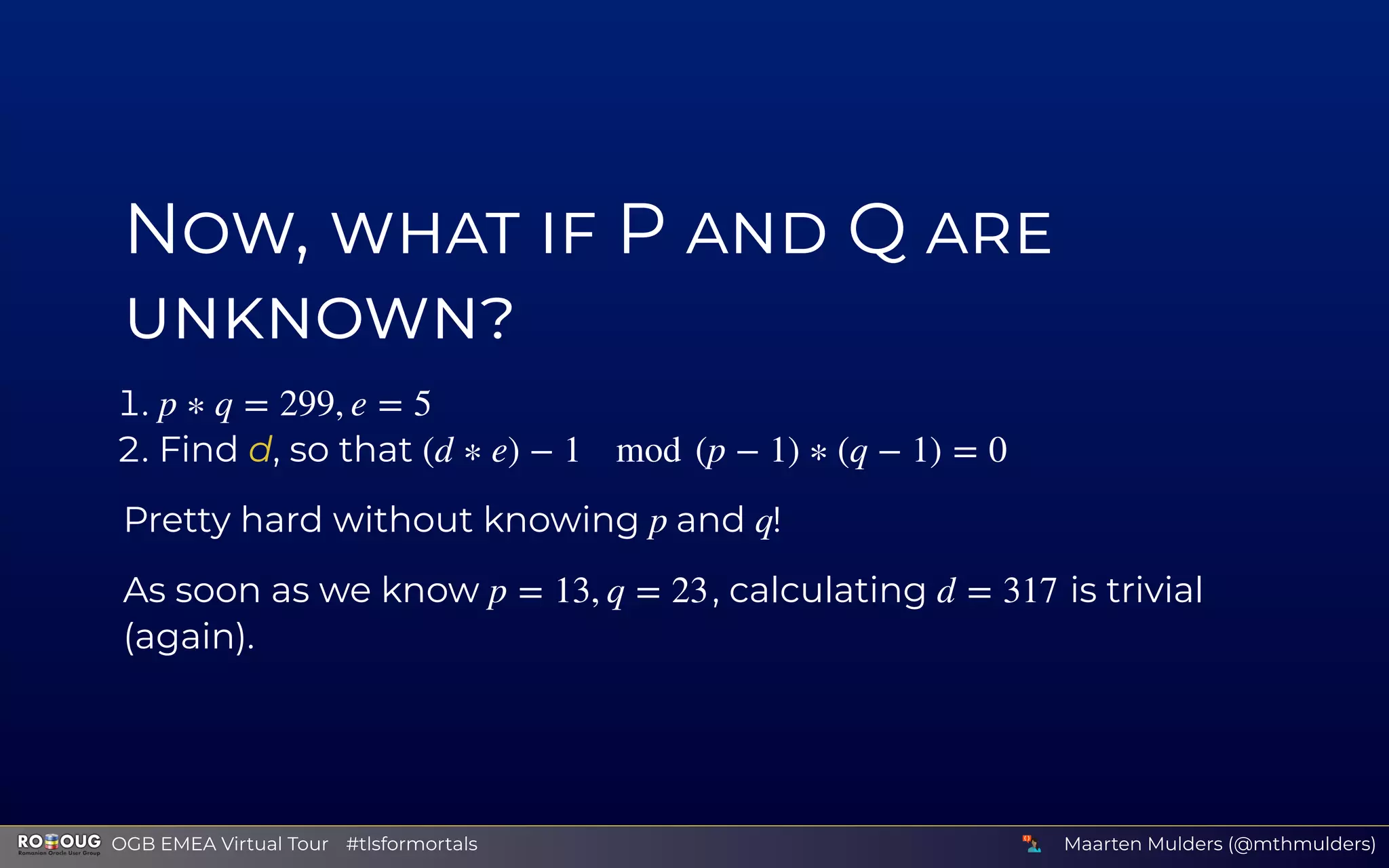 N , P Q
.
. Find d, so that
Pretty hard without knowing and !
As soon as we know , calculating is trivial
(again).
p ∗ q = 299, e = 5
(d ∗ e) − 1 mod (p − 1) ∗ (q − 1) = 0
p q
p = 13, q = 23 d = 317
Maarten Mulders (@mthmulders)  OGB EMEA Virtual Tour #tlsformortals
 