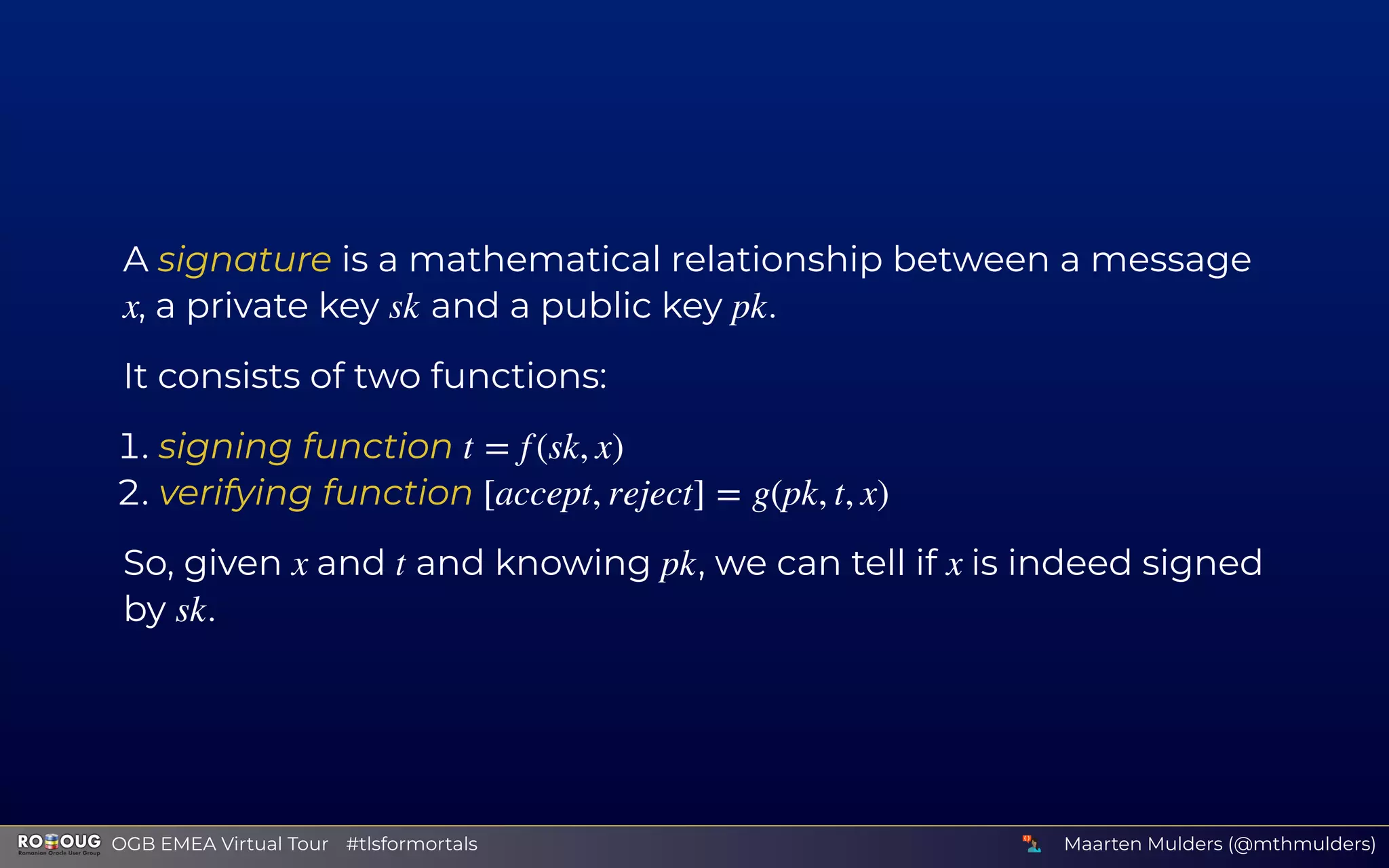 A signature is a mathematical relationship between a message
, a private key and a public key .
It consists of two functions:
. signing function
. verifying function
So, given and and knowing , we can tell if is indeed signed
by .
x sk pk
t = f (sk, x)
[accept, reject] = g(pk, t, x)
x t pk x
sk
Maarten Mulders (@mthmulders)  OGB EMEA Virtual Tour #tlsformortals
 