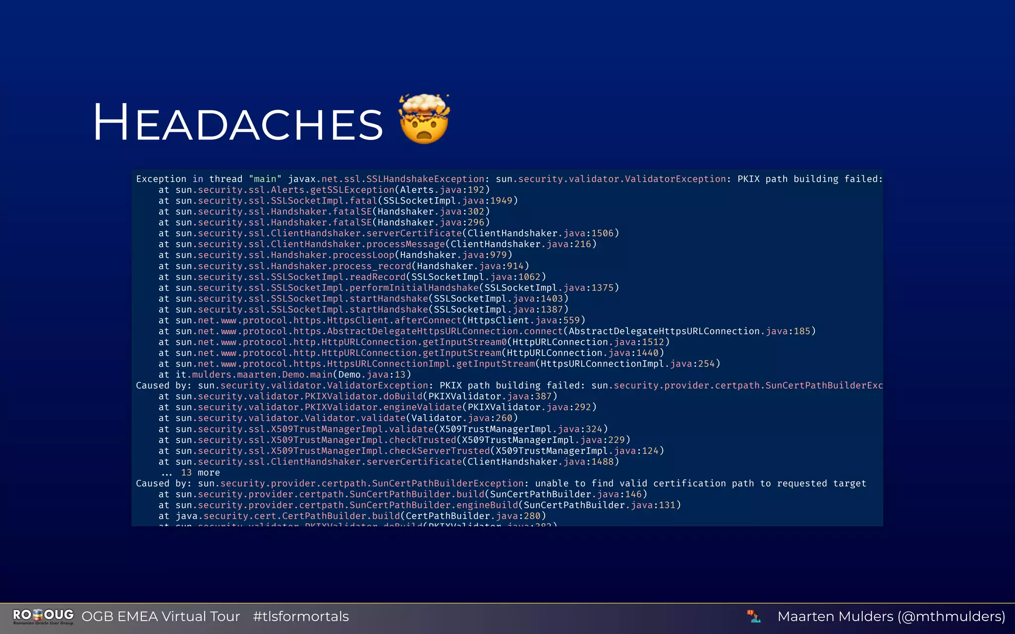 H 🤯Exception in thread "main" javax.net.ssl.SSLHandshakeException: sun.security.validator.ValidatorException: PKIX path building failed:
at sun.security.ssl.Alerts.getSSLException(Alerts.java:192)
at sun.security.ssl.SSLSocketImpl.fatal(SSLSocketImpl.java:1949)
at sun.security.ssl.Handshaker.fatalSE(Handshaker.java:302)
at sun.security.ssl.Handshaker.fatalSE(Handshaker.java:296)
at sun.security.ssl.ClientHandshaker.serverCertif cate(ClientHandshaker.java:1506)
at sun.security.ssl.ClientHandshaker.processMessage(ClientHandshaker.java:216)
at sun.security.ssl.Handshaker.processLoop(Handshaker.java:979)
at sun.security.ssl.Handshaker.process_record(Handshaker.java:914)
at sun.security.ssl.SSLSocketImpl.readRecord(SSLSocketImpl.java:1062)
at sun.security.ssl.SSLSocketImpl.performInitialHandshake(SSLSocketImpl.java:1375)
at sun.security.ssl.SSLSocketImpl.startHandshake(SSLSocketImpl.java:1403)
at sun.security.ssl.SSLSocketImpl.startHandshake(SSLSocketImpl.java:1387)
at sun.net. .protocol.https.HttpsClient.afterConnect(HttpsClient.java:559)
at sun.net. .protocol.https.AbstractDelegateHttpsURLConnection.connect(AbstractDelegateHttpsURLConnection.java:185)
at sun.net. .protocol.http.HttpURLConnection.getInputStream0(HttpURLConnection.java:1512)
at sun.net. .protocol.http.HttpURLConnection.getInputStream(HttpURLConnection.java:1440)
at sun.net. .protocol.https.HttpsURLConnectionImpl.getInputStream(HttpsURLConnectionImpl.java:254)
at it.mulders.maarten.Demo.main(Demo.java:13)
Caused by: sun.security.validator.ValidatorException: PKIX path building failed: sun.security.provider.certpath.SunCertPathBuilderExc
at sun.security.validator.PKIXValidator.doBuild(PKIXValidator.java:387)
at sun.security.validator.PKIXValidator.engineValidate(PKIXValidator.java:292)
at sun.security.validator.Validator.validate(Validator.java:260)
at sun.security.ssl.X509TrustManagerImpl.validate(X509TrustManagerImpl.java:324)
at sun.security.ssl.X509TrustManagerImpl.checkTrusted(X509TrustManagerImpl.java:229)
at sun.security.ssl.X509TrustManagerImpl.checkServerTrusted(X509TrustManagerImpl.java:124)
at sun.security.ssl.ClientHandshaker.serverCertif cate(ClientHandshaker.java:1488)
13 more
Caused by: sun.security.provider.certpath.SunCertPathBuilderException: unable to f nd valid certif cation path to requested target
at sun.security.provider.certpath.SunCertPathBuilder.build(SunCertPathBuilder.java:146)
at sun.security.provider.certpath.SunCertPathBuilder.engineBuild(SunCertPathBuilder.java:131)
at java.security.cert.CertPathBuilder.build(CertPathBuilder.java:280)
at sun security validator PKIXValidator doBuild(PKIXValidator java:382)
Maarten Mulders (@mthmulders)  OGB EMEA Virtual Tour #tlsformortals
 