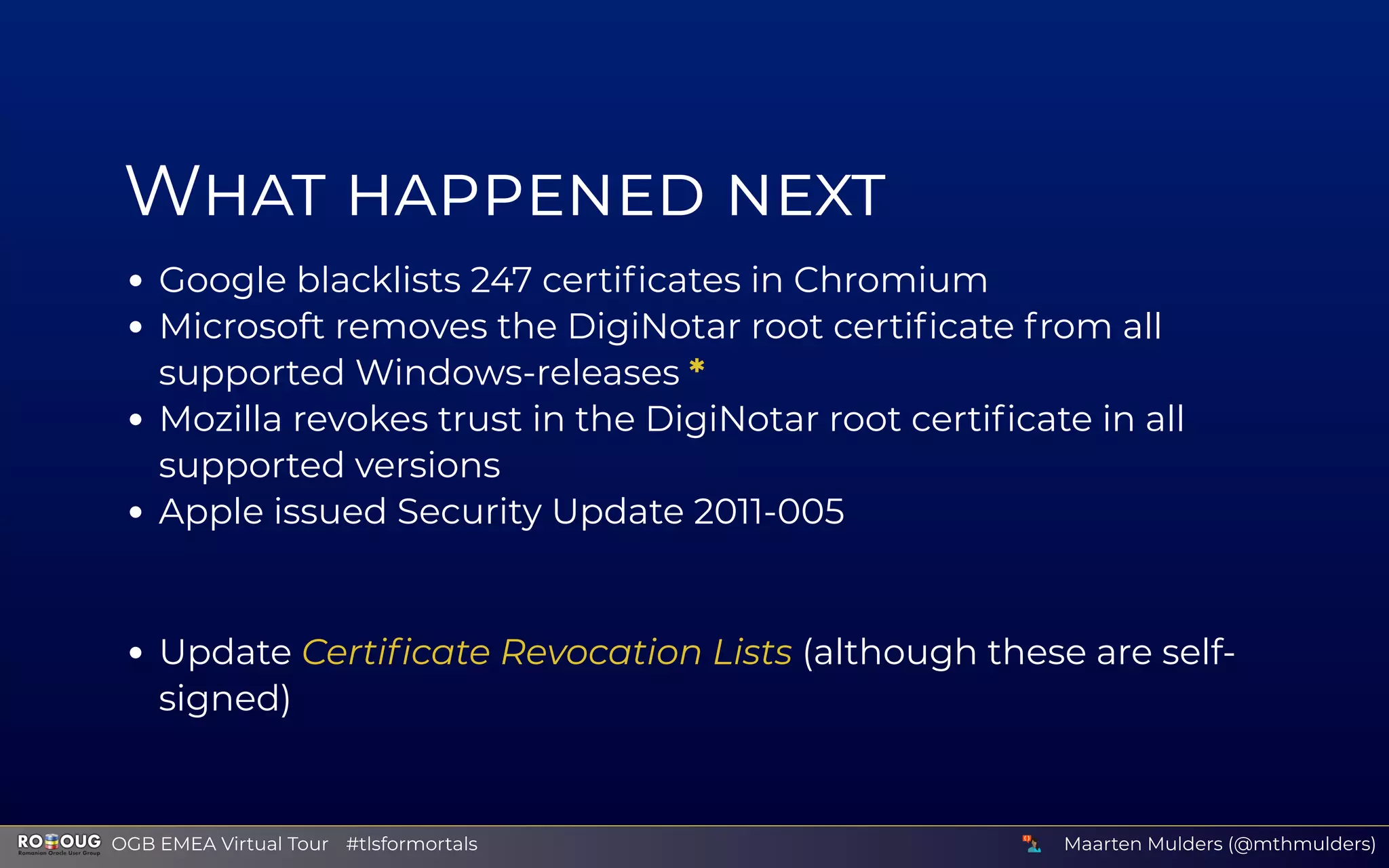 W
Google blacklists 247 certiﬁcates in Chromium
Microsoft removes the DigiNotar root certiﬁcate from all
supported Windows-releases *
Mozilla revokes trust in the DigiNotar root certiﬁcate in all
supported versions
Apple issued Security Update 2011-005
Update Certiﬁcate Revocation Lists (although these are self-
signed)
Maarten Mulders (@mthmulders)  OGB EMEA Virtual Tour #tlsformortals
 