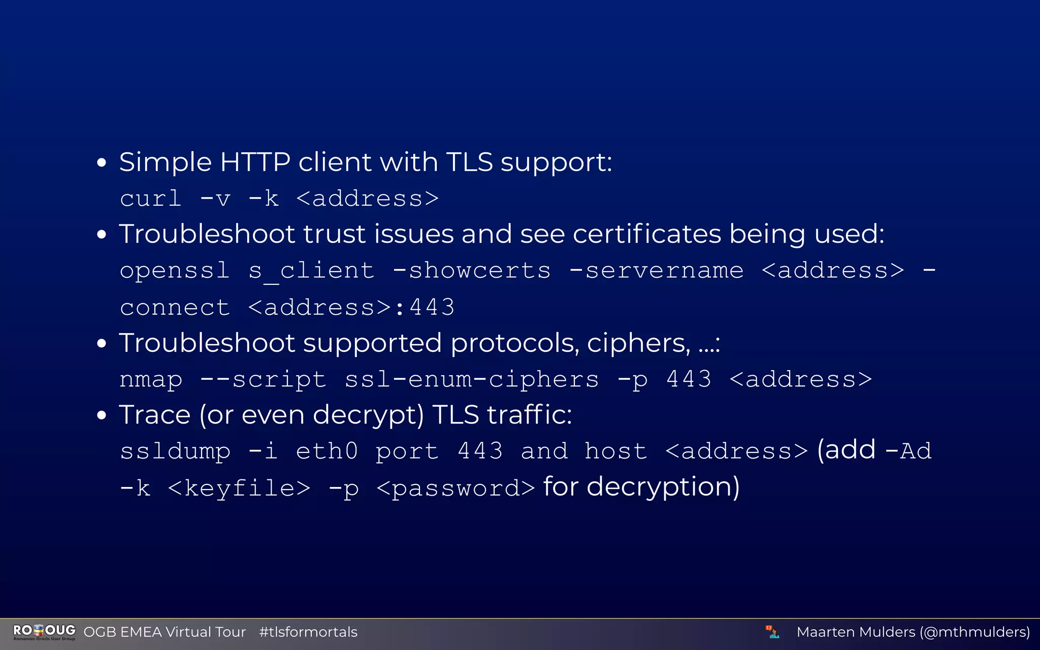 Simple HTTP client with TLS support:
curl -v -k <address>
Troubleshoot trust issues and see certiﬁcates being used:
openssl s_client -showcerts -servername <address> -
connect <address>:443
Troubleshoot supported protocols, ciphers, ...:
nmap --script ssl-enum-ciphers -p 443 <address>
Trace (or even decrypt) TLS trafﬁc:
ssldump -i eth0 port 443 and host <address> (add -Ad
-k <keyfile> -p <password> for decryption)
Maarten Mulders (@mthmulders)  OGB EMEA Virtual Tour #tlsformortals
 