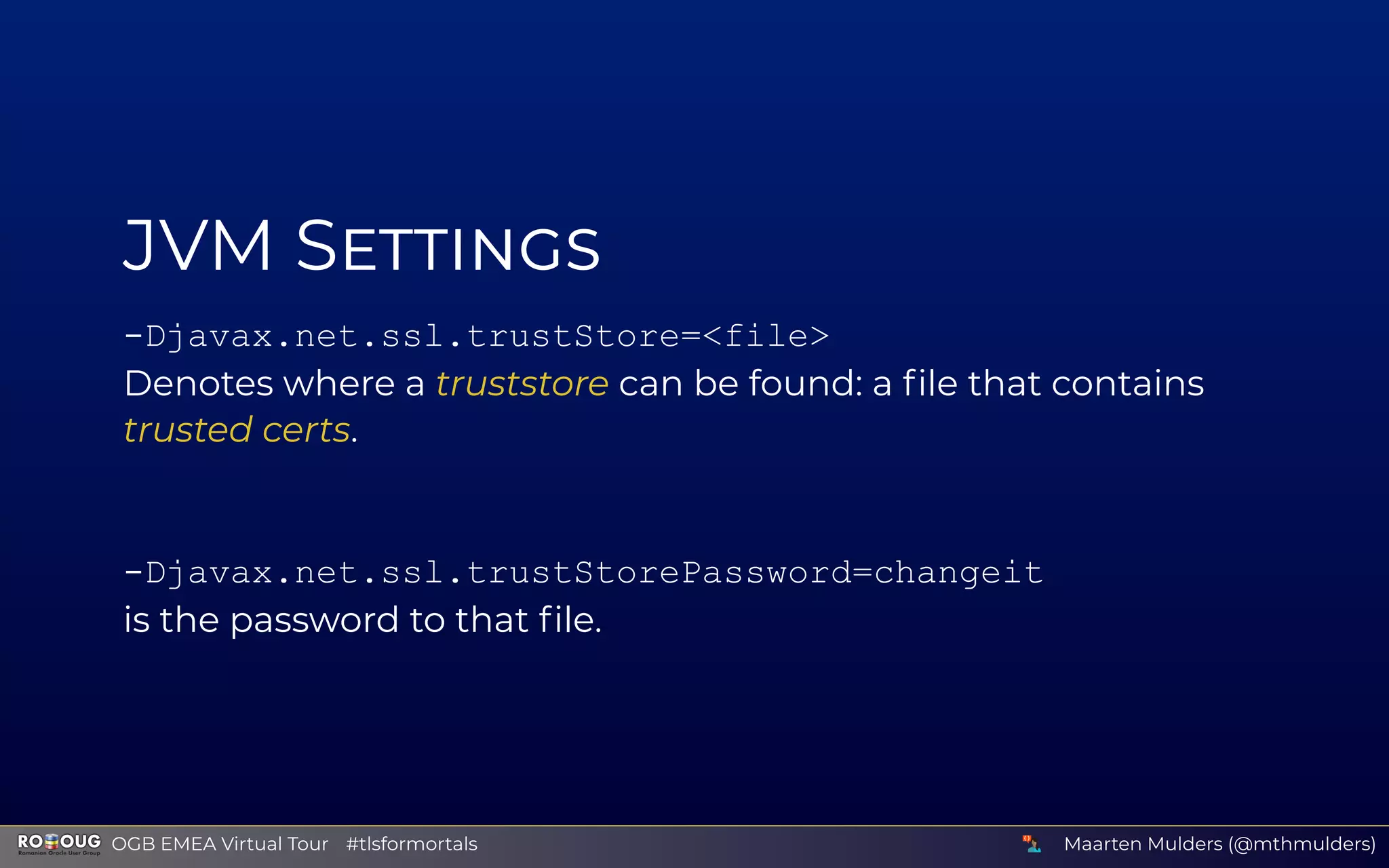 JVM S
-Djavax.net.ssl.trustStore=<file>
Denotes where a truststore can be found: a ﬁle that contains
trusted certs.
-Djavax.net.ssl.trustStorePassword=changeit
is the password to that ﬁle.
Maarten Mulders (@mthmulders)  OGB EMEA Virtual Tour #tlsformortals
 
