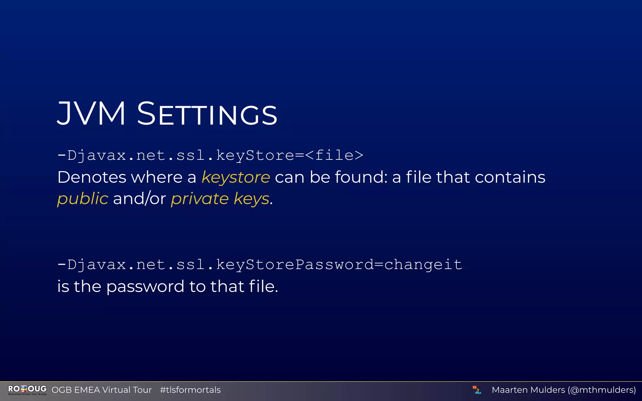 JVM S
-Djavax.net.ssl.keyStore=<file>
Denotes where a keystore can be found: a ﬁle that contains
public and/or private keys.
-Djavax.net.ssl.keyStorePassword=changeit
is the password to that ﬁle.
Maarten Mulders (@mthmulders)  OGB EMEA Virtual Tour #tlsformortals
 