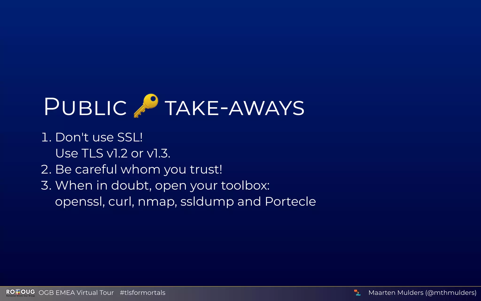 P 🔑 -
. Don't use SSL!
Use TLS v1.2 or v1.3.
. Be careful whom you trust!
. When in doubt, open your toolbox:
openssl, curl, nmap, ssldump and Portecle
Maarten Mulders (@mthmulders)  OGB EMEA Virtual Tour #tlsformortals
 