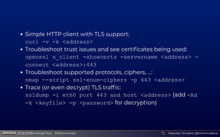 Simple HTTP client with TLS support:
curl -v -k <address>
Troubleshoot trust issues and see certiﬁcates being used:
openssl s_client -showcerts -servername <address> -
connect <address>:443
Troubleshoot supported protocols, ciphers, ...:
nmap --script ssl-enum-ciphers -p 443 <address>
Trace (or even decrypt) TLS trafﬁc:
ssldump -i eth0 port 443 and host <address> (add -Ad
-k <keyfile> -p <password> for decryption)
Maarten Mulders (@mthmulders)  OGB EMEA Virtual Tour #tlsformortals
 