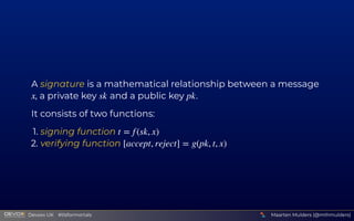 A signature is a mathematical relationship between a message 
, a private key   and a public key  .
It consists of two functions:
1. signing function 
2. verifying function 
x sk pk
t = f (sk, x)
[accept, reject] = g(pk, t, x)
Maarten Mulders (@mthmulders)
  Devoxx UK  #tlsformortals
 