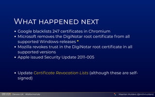 W    
Google blacklists 247 certiﬁcates in Chromium
Microsoft removes the DigiNotar root certiﬁcate from all
supported Windows-releases *
Mozilla revokes trust in the DigiNotar root certiﬁcate in all
supported versions
Apple issued Security Update 2011-005
 
Update Certiﬁcate Revocation Lists (although these are self-
signed)
Maarten Mulders (@mthmulders)
  Devoxx UK  #tlsformortals
 
