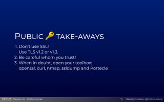 P     -
1. Don't use SSL!  
Use TLS v1.2 or v1.3.
2. Be careful whom you trust!
3. When in doubt, open your toolbox:  
openssl, curl, nmap, ssldump and Portecle
Maarten Mulders (@mthmulders)
  Devoxx UK  #tlsformortals
 