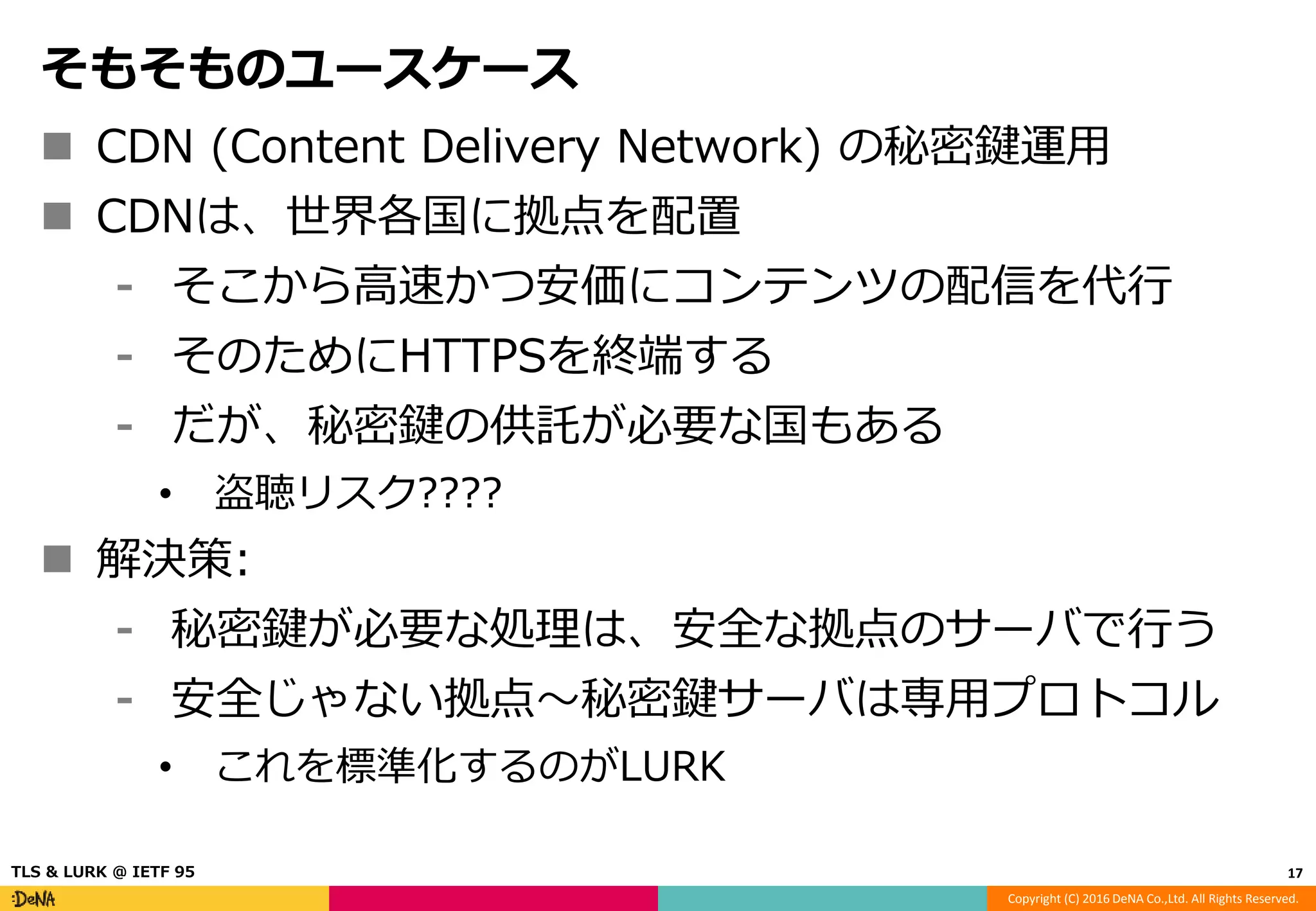 Copyright (C) 2016 DeNA Co.,Ltd. All Rights Reserved.
そもそものユースケース
 CDN (Content Delivery Network) の秘密鍵運用
 CDNは、世界各国に拠点を配置
⁃ そこから高速かつ安価にコンテンツの配信を代行
⁃ そのためにHTTPSを終端する
⁃ だが、秘密鍵の供託が必要な国もある
• 盗聴リスク????
 解決策:
⁃ 秘密鍵が必要な処理は、安全な拠点のサーバで行う
⁃ 安全じゃない拠点〜秘密鍵サーバは専用プロトコル
• これを標準化するのがLURK
17TLS & LURK @ IETF 95
 