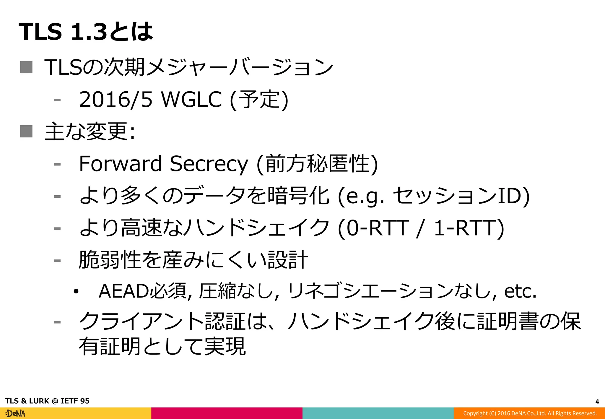 Copyright (C) 2016 DeNA Co.,Ltd. All Rights Reserved.
TLS 1.3とは
 TLSの次期メジャーバージョン
⁃ 2016/5 WGLC (予定)
 主な変更:
⁃ Forward Secrecy (前方秘匿性)
⁃ より多くのデータを暗号化 (e.g. セッションID)
⁃ より高速なハンドシェイク (0-RTT / 1-RTT)
⁃ 脆弱性を産みにくい設計
• AEAD必須, 圧縮なし, リネゴシエーションなし, etc.
⁃ クライアント認証は、ハンドシェイク後に証明書の保
有証明として実現
4TLS & LURK @ IETF 95
 