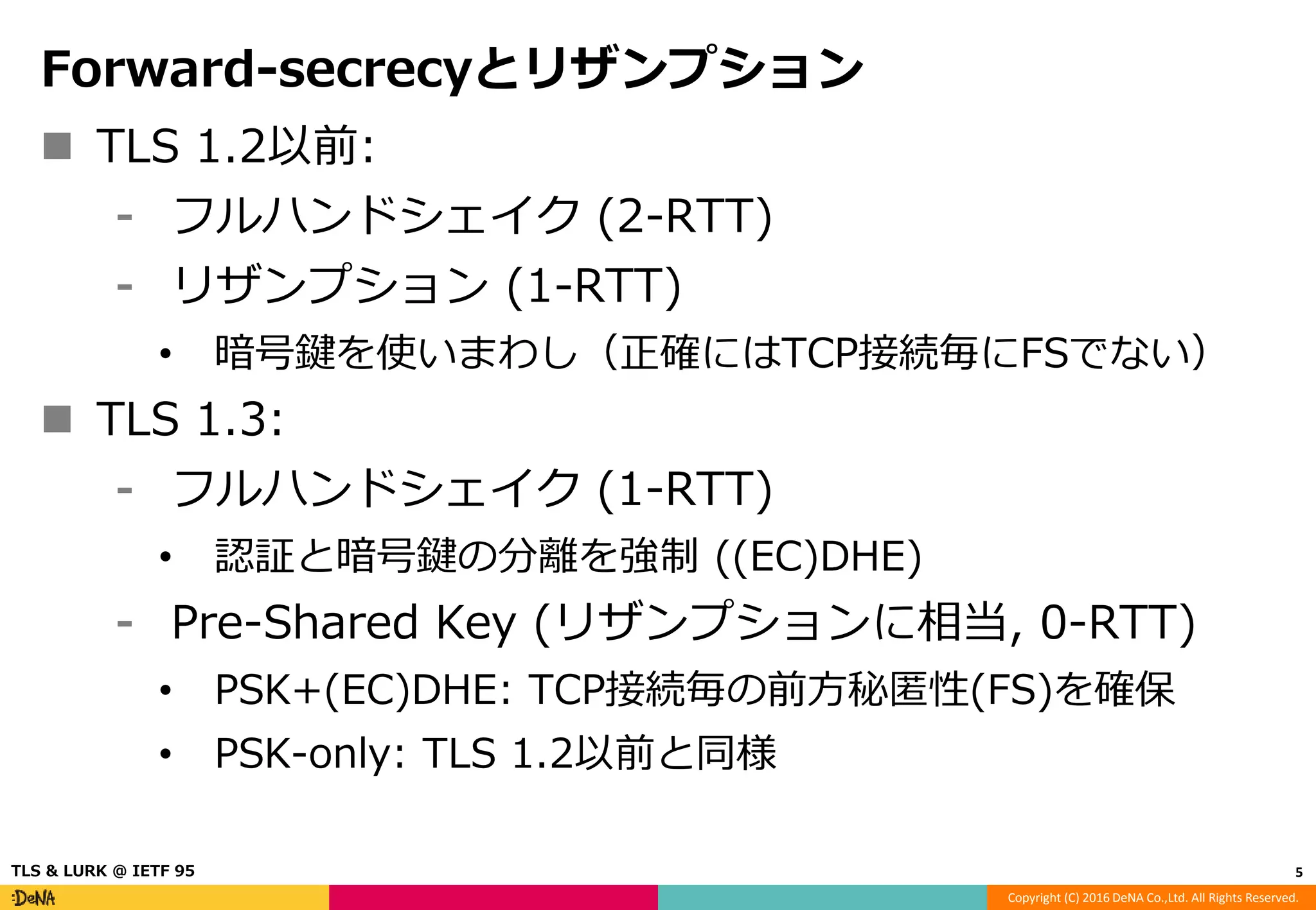 Copyright (C) 2016 DeNA Co.,Ltd. All Rights Reserved.
Forward-secrecyとリザンプション
 TLS 1.2以前:
⁃ フルハンドシェイク (2-RTT)
⁃ リザンプション (1-RTT)
• 暗号鍵を使いまわし（正確にはTCP接続毎にFSでない）
 TLS 1.3:
⁃ フルハンドシェイク (1-RTT)
• 認証と暗号鍵の分離を強制 ((EC)DHE)
⁃ Pre-Shared Key (リザンプションに相当, 0-RTT)
• PSK+(EC)DHE: TCP接続毎の前方秘匿性(FS)を確保
• PSK-only: TLS 1.2以前と同様
5TLS & LURK @ IETF 95
 