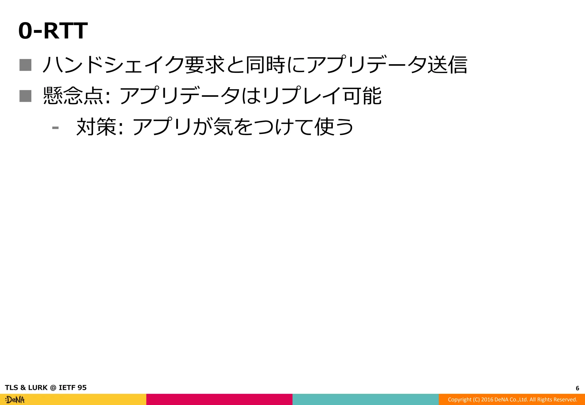 Copyright (C) 2016 DeNA Co.,Ltd. All Rights Reserved.
0-RTT
 ハンドシェイク要求と同時にアプリデータ送信
 懸念点: アプリデータはリプレイ可能
⁃ 対策: アプリが気をつけて使う
6TLS & LURK @ IETF 95
 