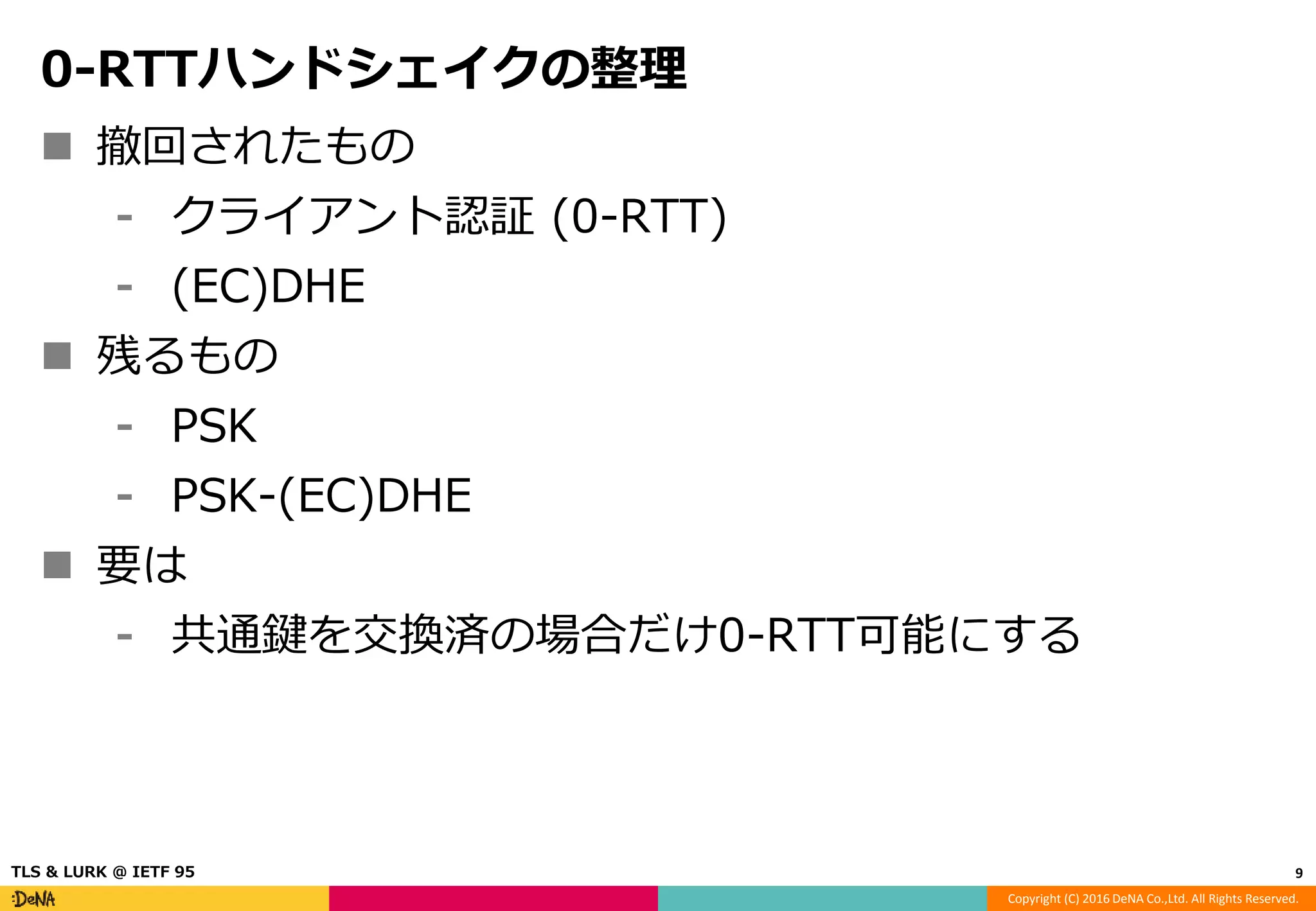 Copyright (C) 2016 DeNA Co.,Ltd. All Rights Reserved.
0-RTTハンドシェイクの整理
 撤回されたもの
⁃ クライアント認証 (0-RTT)
⁃ (EC)DHE
 残るもの
⁃ PSK
⁃ PSK-(EC)DHE
 要は
⁃ 共通鍵を交換済の場合だけ0-RTT可能にする
9TLS & LURK @ IETF 95
 