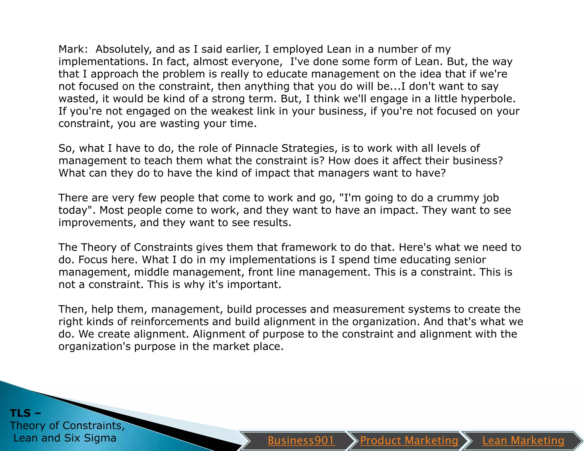 Mark: Absolutely, and as I said earlier, I employed Lean in a number of my
         implementations. In fact, almost everyone, I've done some form of Lean. But, the way
         that I approach the problem is really to educate management on the idea that if we're
         not focused on the constraint, then anything that you do will be...I don't want to say
         wasted, it would be kind of a strong term. But, I think we'll engage in a little hyperbole.
         If you're not engaged on the weakest link in your business, if you're not focused on your
         constraint, you are wasting your time.

         So, what I have to do, the role of Pinnacle Strategies, is to work with all levels of
         management to teach them what the constraint is? How does it affect their business?
         What can they do to have the kind of impact that managers want to have?

         There are very few people that come to work and go, "I'm going to do a crummy job
         today". Most people come to work, and they want to have an impact. They want to see
         improvements, and they want to see results.

         The Theory of Constraints gives them that framework to do that. Here's what we need to
         do. Focus here. What I do in my implementations is I spend time educating senior
         management, middle management, front line management. This is a constraint. This is
         not a constraint. This is why it's important.

         Then, help them, management, build processes and measurement systems to create the
         right kinds of reinforcements and build alignment in the organization. And that's what we
         do. We create alignment. Alignment of purpose to the constraint and alignment with the
         organization's purpose in the market place.




TLS –
Theory of Constraints,
 Lean and Six Sigma                               Business901       Product Marketing       Lean Marketing
 