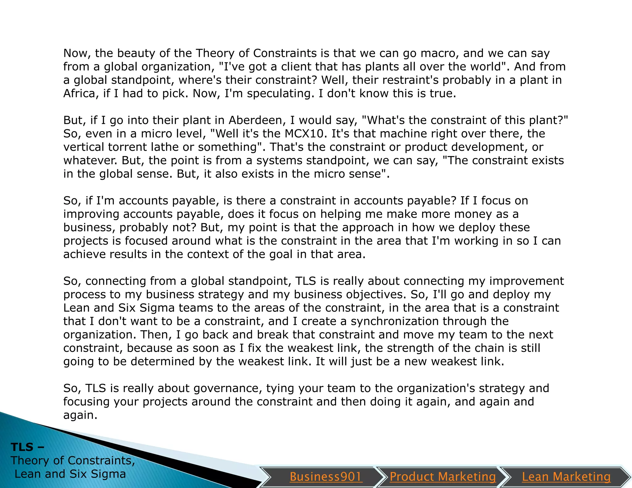 Now, the beauty of the Theory of Constraints is that we can go macro, and we can say
         from a global organization, "I've got a client that has plants all over the world". And from
         a global standpoint, where's their constraint? Well, their restraint's probably in a plant in
         Africa, if I had to pick. Now, I'm speculating. I don't know this is true.

         But, if I go into their plant in Aberdeen, I would say, "What's the constraint of this plant?"
         So, even in a micro level, "Well it's the MCX10. It's that machine right over there, the
         vertical torrent lathe or something". That's the constraint or product development, or
         whatever. But, the point is from a systems standpoint, we can say, "The constraint exists
         in the global sense. But, it also exists in the micro sense".

         So, if I'm accounts payable, is there a constraint in accounts payable? If I focus on
         improving accounts payable, does it focus on helping me make more money as a
         business, probably not? But, my point is that the approach in how we deploy these
         projects is focused around what is the constraint in the area that I'm working in so I can
         achieve results in the context of the goal in that area.

         So, connecting from a global standpoint, TLS is really about connecting my improvement
         process to my business strategy and my business objectives. So, I'll go and deploy my
         Lean and Six Sigma teams to the areas of the constraint, in the area that is a constraint
         that I don't want to be a constraint, and I create a synchronization through the
         organization. Then, I go back and break that constraint and move my team to the next
         constraint, because as soon as I fix the weakest link, the strength of the chain is still
         going to be determined by the weakest link. It will just be a new weakest link.

         So, TLS is really about governance, tying your team to the organization's strategy and
         focusing your projects around the constraint and then doing it again, and again and
         again.

TLS –
Theory of Constraints,
 Lean and Six Sigma                                Business901       Product Marketing        Lean Marketing
 