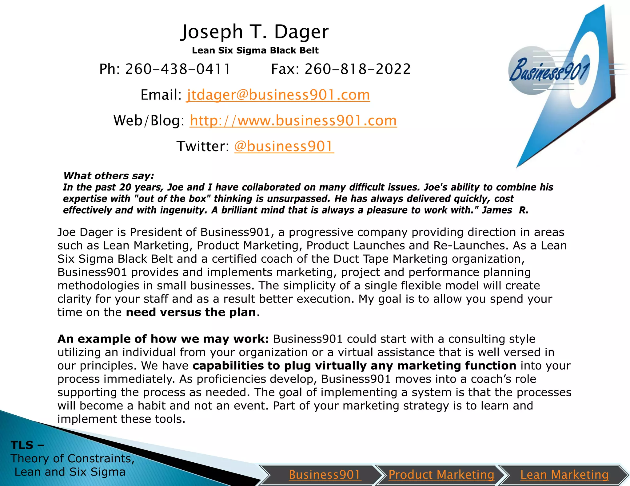 Joseph T. Dager
                                    Lean Six Sigma Black Belt

                Ph: 260-438-0411                     Fax: 260-818-2022
                         Email: jtdager@business901.com
                   Web/Blog: http://www.business901.com
                                 Twitter: @business901
         What others say:
         In the past 20 years, Joe and I have collaborated on many difficult issues. Joe's ability to combine his
         expertise with "out of the box" thinking is unsurpassed. He has always delivered quickly, cost
         effectively and with ingenuity. A brilliant mind that is always a pleasure to work with." James R.

        Joe Dager is President of Business901, a progressive company providing direction in areas
        such as Lean Marketing, Product Marketing, Product Launches and Re-Launches. As a Lean
        Six Sigma Black Belt and a certified coach of the Duct Tape Marketing organization,
        Business901 provides and implements marketing, project and performance planning
        methodologies in small businesses. The simplicity of a single flexible model will create
        clarity for your staff and as a result better execution. My goal is to allow you spend your
        time on the need versus the plan.

        An example of how we may work: Business901 could start with a consulting style
        utilizing an individual from your organization or a virtual assistance that is well versed in
        our principles. We have capabilities to plug virtually any marketing function into your
        process immediately. As proficiencies develop, Business901 moves into a coach’s role
        supporting the process as needed. The goal of implementing a system is that the processes
        will become a habit and not an event. Part of your marketing strategy is to learn and
        implement these tools.

TLS –
Theory of Constraints,
 Lean and Six Sigma                                     Business901           Product Marketing          Lean Marketing
 