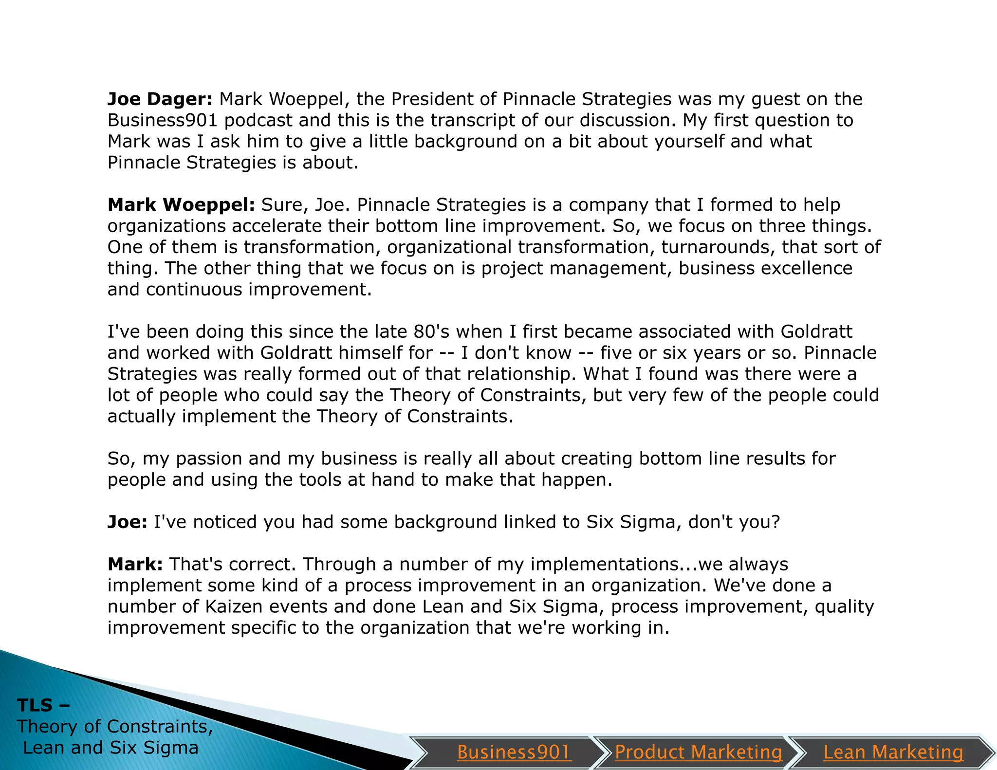 Joe Dager: Mark Woeppel, the President of Pinnacle Strategies was my guest on the
          Business901 podcast and this is the transcript of our discussion. My first question to
          Mark was I ask him to give a little background on a bit about yourself and what
          Pinnacle Strategies is about.

          Mark Woeppel: Sure, Joe. Pinnacle Strategies is a company that I formed to help
          organizations accelerate their bottom line improvement. So, we focus on three things.
          One of them is transformation, organizational transformation, turnarounds, that sort of
          thing. The other thing that we focus on is project management, business excellence
          and continuous improvement.

          I've been doing this since the late 80's when I first became associated with Goldratt
          and worked with Goldratt himself for -- I don't know -- five or six years or so. Pinnacle
          Strategies was really formed out of that relationship. What I found was there were a
          lot of people who could say the Theory of Constraints, but very few of the people could
          actually implement the Theory of Constraints.

          So, my passion and my business is really all about creating bottom line results for
          people and using the tools at hand to make that happen.

          Joe: I've noticed you had some background linked to Six Sigma, don't you?

          Mark: That's correct. Through a number of my implementations...we always
          implement some kind of a process improvement in an organization. We've done a
          number of Kaizen events and done Lean and Six Sigma, process improvement, quality
          improvement specific to the organization that we're working in.



TLS –
Theory of Constraints,
 Lean and Six Sigma                               Business901       Product Marketing       Lean Marketing
 