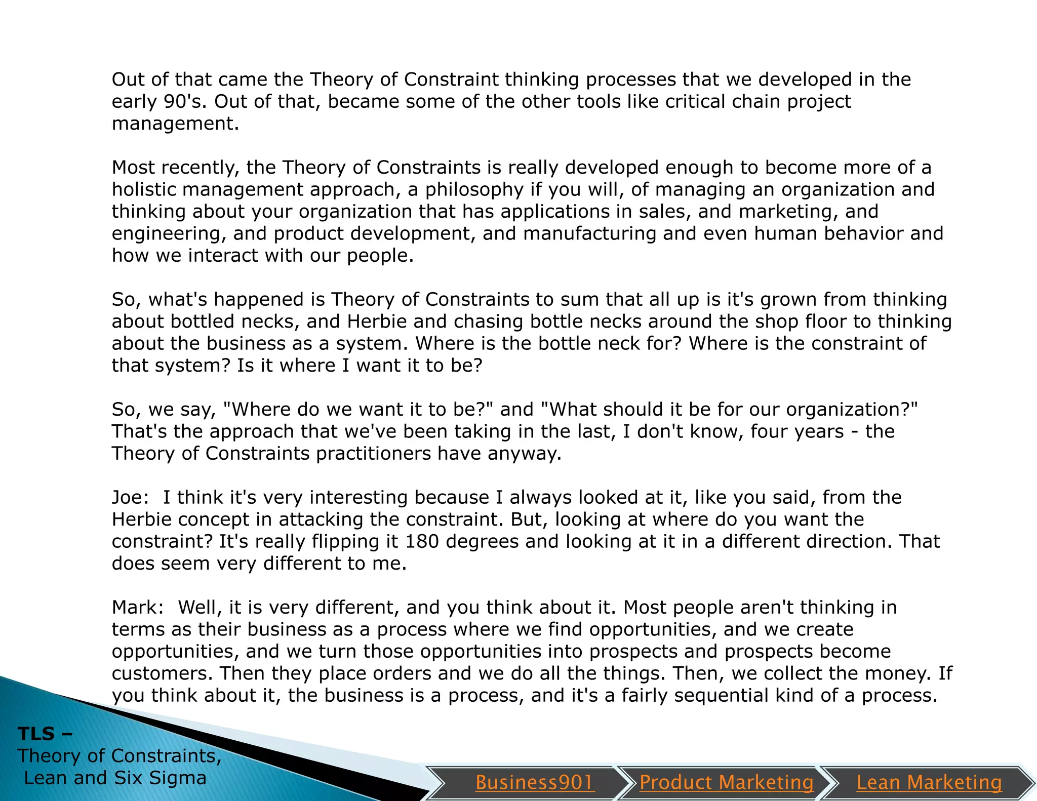 Out of that came the Theory of Constraint thinking processes that we developed in the
          early 90's. Out of that, became some of the other tools like critical chain project
          management.

          Most recently, the Theory of Constraints is really developed enough to become more of a
          holistic management approach, a philosophy if you will, of managing an organization and
          thinking about your organization that has applications in sales, and marketing, and
          engineering, and product development, and manufacturing and even human behavior and
          how we interact with our people.

          So, what's happened is Theory of Constraints to sum that all up is it's grown from thinking
          about bottled necks, and Herbie and chasing bottle necks around the shop floor to thinking
          about the business as a system. Where is the bottle neck for? Where is the constraint of
          that system? Is it where I want it to be?

          So, we say, "Where do we want it to be?" and "What should it be for our organization?"
          That's the approach that we've been taking in the last, I don't know, four years - the
          Theory of Constraints practitioners have anyway.

          Joe: I think it's very interesting because I always looked at it, like you said, from the
          Herbie concept in attacking the constraint. But, looking at where do you want the
          constraint? It's really flipping it 180 degrees and looking at it in a different direction. That
          does seem very different to me.

          Mark: Well, it is very different, and you think about it. Most people aren't thinking in
          terms as their business as a process where we find opportunities, and we create
          opportunities, and we turn those opportunities into prospects and prospects become
          customers. Then they place orders and we do all the things. Then, we collect the money. If
          you think about it, the business is a process, and it's a fairly sequential kind of a process.

TLS –
Theory of Constraints,
 Lean and Six Sigma                                 Business901        Product Marketing        Lean Marketing
 