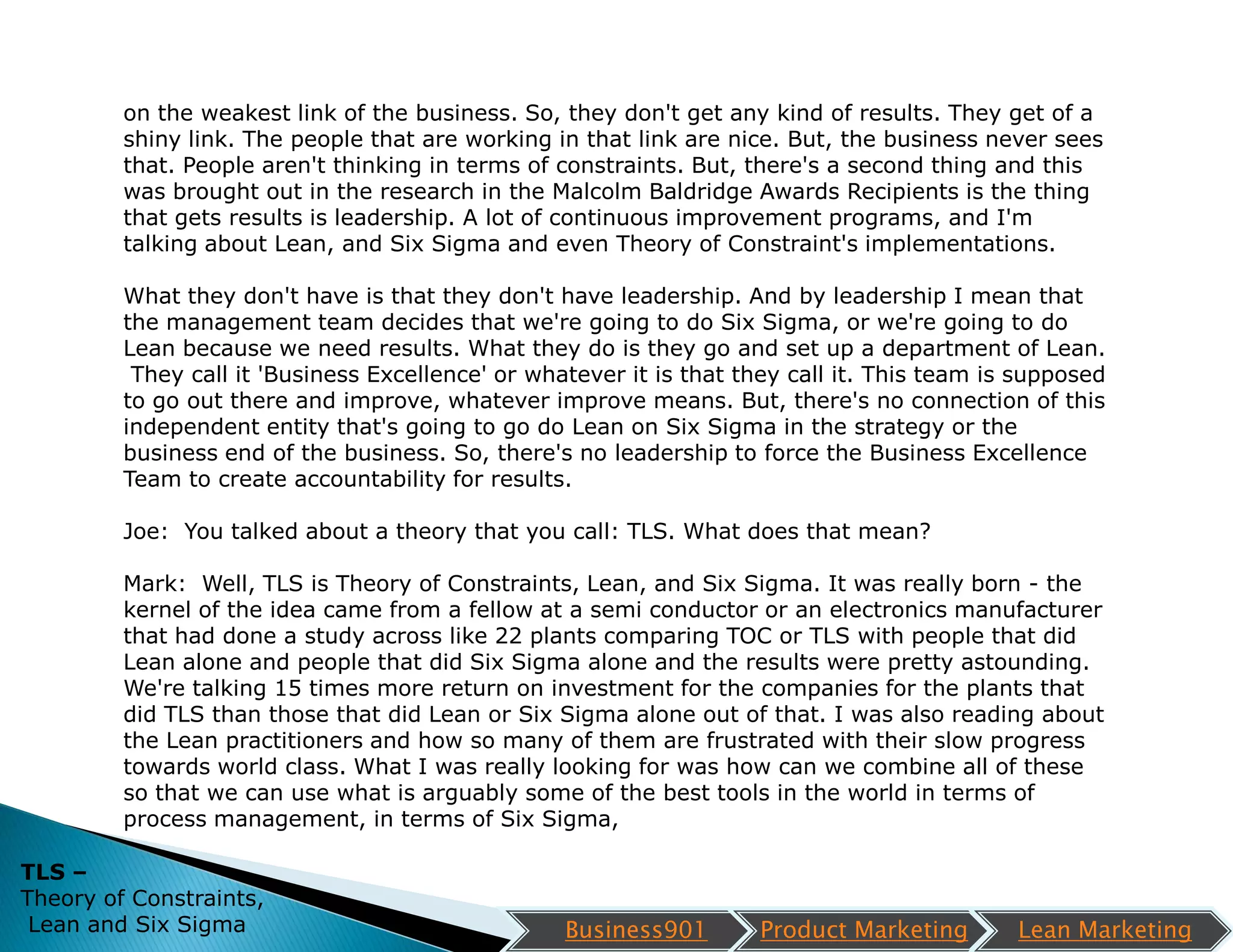 on the weakest link of the business. So, they don't get any kind of results. They get of a
         shiny link. The people that are working in that link are nice. But, the business never sees
         that. People aren't thinking in terms of constraints. But, there's a second thing and this
         was brought out in the research in the Malcolm Baldridge Awards Recipients is the thing
         that gets results is leadership. A lot of continuous improvement programs, and I'm
         talking about Lean, and Six Sigma and even Theory of Constraint's implementations.

         What they don't have is that they don't have leadership. And by leadership I mean that
         the management team decides that we're going to do Six Sigma, or we're going to do
         Lean because we need results. What they do is they go and set up a department of Lean.
          They call it 'Business Excellence' or whatever it is that they call it. This team is supposed
         to go out there and improve, whatever improve means. But, there's no connection of this
         independent entity that's going to go do Lean on Six Sigma in the strategy or the
         business end of the business. So, there's no leadership to force the Business Excellence
         Team to create accountability for results.

         Joe: You talked about a theory that you call: TLS. What does that mean?

         Mark: Well, TLS is Theory of Constraints, Lean, and Six Sigma. It was really born - the
         kernel of the idea came from a fellow at a semi conductor or an electronics manufacturer
         that had done a study across like 22 plants comparing TOC or TLS with people that did
         Lean alone and people that did Six Sigma alone and the results were pretty astounding.
         We're talking 15 times more return on investment for the companies for the plants that
         did TLS than those that did Lean or Six Sigma alone out of that. I was also reading about
         the Lean practitioners and how so many of them are frustrated with their slow progress
         towards world class. What I was really looking for was how can we combine all of these
         so that we can use what is arguably some of the best tools in the world in terms of
         process management, in terms of Six Sigma,

TLS –
Theory of Constraints,
 Lean and Six Sigma                                Business901       Product Marketing        Lean Marketing
 