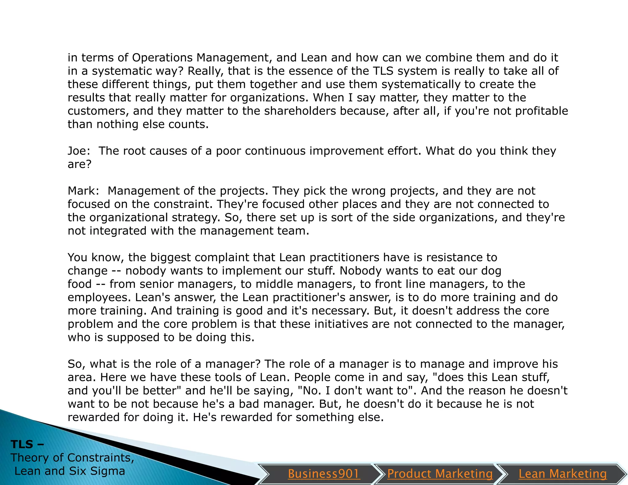 in terms of Operations Management, and Lean and how can we combine them and do it
          in a systematic way? Really, that is the essence of the TLS system is really to take all of
          these different things, put them together and use them systematically to create the
          results that really matter for organizations. When I say matter, they matter to the
          customers, and they matter to the shareholders because, after all, if you're not profitable
          than nothing else counts.

          Joe: The root causes of a poor continuous improvement effort. What do you think they
          are?

          Mark: Management of the projects. They pick the wrong projects, and they are not
          focused on the constraint. They're focused other places and they are not connected to
          the organizational strategy. So, there set up is sort of the side organizations, and they're
          not integrated with the management team.

          You know, the biggest complaint that Lean practitioners have is resistance to
          change -- nobody wants to implement our stuff. Nobody wants to eat our dog
          food -- from senior managers, to middle managers, to front line managers, to the
          employees. Lean's answer, the Lean practitioner's answer, is to do more training and do
          more training. And training is good and it's necessary. But, it doesn't address the core
          problem and the core problem is that these initiatives are not connected to the manager,
          who is supposed to be doing this.

          So, what is the role of a manager? The role of a manager is to manage and improve his
          area. Here we have these tools of Lean. People come in and say, "does this Lean stuff,
          and you'll be better" and he'll be saying, "No. I don't want to". And the reason he doesn't
          want to be not because he's a bad manager. But, he doesn't do it because he is not
          rewarded for doing it. He's rewarded for something else.

TLS –
Theory of Constraints,
 Lean and Six Sigma                               Business901        Product Marketing       Lean Marketing
 