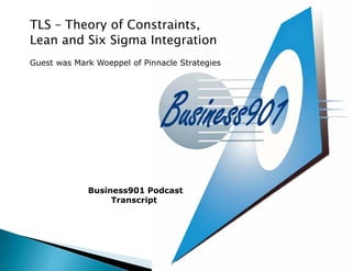 TLS – Theory of Constraints,
Lean and Six Sigma Integration
Guest was Mark Woeppel of Pinnacle Strategies




             Business901 Podcast
                  Transcript
 