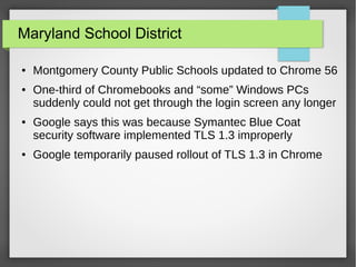 Maryland School District
● Montgomery County Public Schools updated to Chrome 56
● One-third of Chromebooks and “some” Windows PCs
suddenly could not get through the login screen any longer
● Google says this was because Symantec Blue Coat
security software implemented TLS 1.3 improperly
● Google temporarily paused rollout of TLS 1.3 in Chrome
 