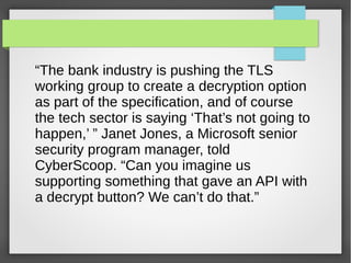“The bank industry is pushing the TLS
working group to create a decryption option
as part of the specification, and of course
the tech sector is saying ‘That’s not going to
happen,’ ” Janet Jones, a Microsoft senior
security program manager, told
CyberScoop. “Can you imagine us
supporting something that gave an API with
a decrypt button? We can’t do that.”
 