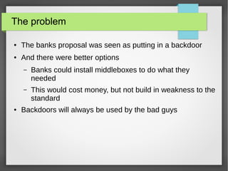 The problem
● The banks proposal was seen as putting in a backdoor
● And there were better options
– Banks could install middleboxes to do what they
needed
– This would cost money, but not build in weakness to the
standard
● Backdoors will always be used by the bad guys
 