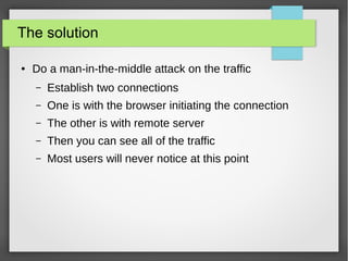 The solution
● Do a man-in-the-middle attack on the traffic
– Establish two connections
– One is with the browser initiating the connection
– The other is with remote server
– Then you can see all of the traffic
– Most users will never notice at this point
 