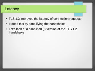 Latency
● TLS 1.3 improves the latency of connection requests
● It does this by simplifying the handshake
● Let’s look at a simplified (!) version of the TLS 1.2
handshake
 