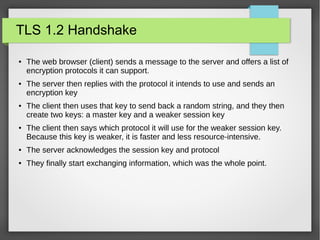 TLS 1.2 Handshake
● The web browser (client) sends a message to the server and offers a list of
encryption protocols it can support.
● The server then replies with the protocol it intends to use and sends an
encryption key
● The client then uses that key to send back a random string, and they then
create two keys: a master key and a weaker session key
● The client then says which protocol it will use for the weaker session key.
Because this key is weaker, it is faster and less resource-intensive.
● The server acknowledges the session key and protocol
● They finally start exchanging information, which was the whole point.
 