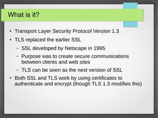 What is it?
● Transport Layer Security Protocol Version 1.3
● TLS replaced the earlier SSL
– SSL developed by Netscape in 1995
– Purpose was to create secure communications
between clients and web sites
– TLS can be seen as the next version of SSL
● Both SSL and TLS work by using certificates to
authenticate and encrypt (though TLS 1.3 modifies this)
 