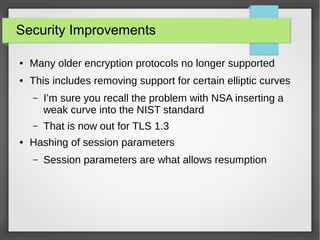 Security Improvements
● Many older encryption protocols no longer supported
● This includes removing support for certain elliptic curves
– I’m sure you recall the problem with NSA inserting a
weak curve into the NIST standard
– That is now out for TLS 1.3
● Hashing of session parameters
– Session parameters are what allows resumption
 