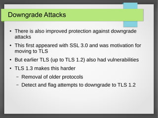 Downgrade Attacks
● There is also improved protection against downgrade
attacks
● This first appeared with SSL 3.0 and was motivation for
moving to TLS
● But earlier TLS (up to TLS 1.2) also had vulnerabilities
● TLS 1.3 makes this harder
– Removal of older protocols
– Detect and flag attempts to downgrade to TLS 1.2
 