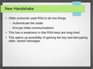 New Handshake
● Older protocols used RSA to do two things
– Authenticate the seder
– Encrypt initial communications
● This has a weakness in that RSA keys are long-lived
● This opens up possibility of gaining the key and decrypting
older, stored messages
 