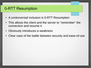 0-RTT Resumption
● A controversial inclusion is 0-RTT Resumption
● This allows the client and the server to “remember” the
connection and resume it
● Obviously introduces a weakness
● Clear case of the battle between security and ease-of-use
 