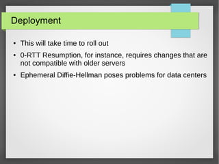 Deployment
● This will take time to roll out
● 0-RTT Resumption, for instance, requires changes that are
not compatible with older servers
● Ephemeral Diffie-Hellman poses problems for data centers
 