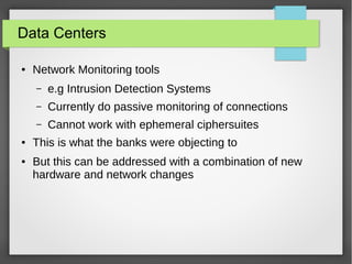 Data Centers
● Network Monitoring tools
– e.g Intrusion Detection Systems
– Currently do passive monitoring of connections
– Cannot work with ephemeral ciphersuites
● This is what the banks were objecting to
● But this can be addressed with a combination of new
hardware and network changes
 