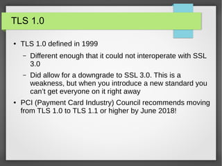 TLS 1.0
● TLS 1.0 defined in 1999
– Different enough that it could not interoperate with SSL
3.0
– Did allow for a downgrade to SSL 3.0. This is a
weakness, but when you introduce a new standard you
can’t get everyone on it right away
● PCI (Payment Card Industry) Council recommends moving
from TLS 1.0 to TLS 1.1 or higher by June 2018!
 