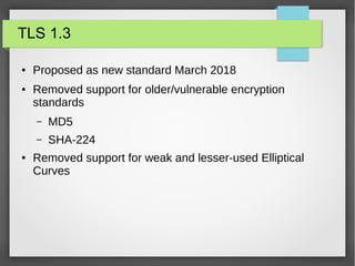 TLS 1.3
● Proposed as new standard March 2018
● Removed support for older/vulnerable encryption
standards
– MD5
– SHA-224
● Removed support for weak and lesser-used Elliptical
Curves
 